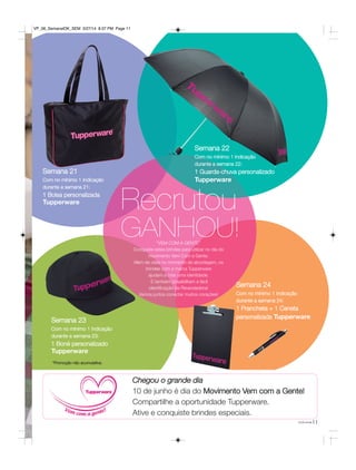 “VEM COM A GENTE”
Conquiste estes brindes para utilizar no dia do
movimento Vem Com a Gente.
Além de úteis no momento da abordagem, os
brindes com a marca Tupperware
ajudam a criar uma identidade.
E também possibilitam a fácil
identificação da Revendedora!
Vamos juntos conectar muitos corações!
Semana 21
Com no mínimo 1 Indicação
durante a semana 21:
1 Bolsa personalizada
Tupperware
Semana 22
Com no mínimo 1 Indicação
durante a semana 22:
1 Guarda-chuva personalizado
Tupperware
Semana 23
Com no mínimo 1 Indicação
durante a semana 23:
1 Boné personalizado
Tupperware
Semana 24
Com no mínimo 1 Indicação
durante a semana 24:
1 Prancheta + 1 Caneta
personalizada Tupperware
Recrutou
GANHOU!
*Promoção não acumulativa.
Chegou o grande dia
10 de junho é dia do Movimento Vem com a Gente!
Compartilhe a oportunidade Tupperware.
Ative e conquiste brindes especiais.
11você pode
VP_06_SemanalOK_SEM 3/27/14 8:37 PM Page 11
 