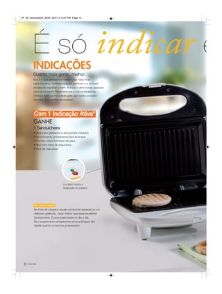 12 você pode
No ponto certo
Na hora de preparar aquele sanduíche especial ou um
delicioso grelhado, nada melhor que essa excelente
Sanduicheira. É pura praticidade no dia a dia.
Seu revestimento antiaderente torna a limpeza tão
rápida quanto os lanches preparados.
É só indicar e
GANHE
1 Sanduicheira
• Ideal para grelhados e sanduíches tostados
• Revestimento antiaderente fácil de limpar
• Permite vários formatos de pães
• Alça com trava de segurança
• Fácil de manusear
Com 1 Indicação Ativa*
Quanto mais gente, melhor.
Isso é o que desejamos nesses dias mais frios:
calor humano, confraternização, conforto e a vontade
sincera de espalhar o bem. Indique e ative novas pessoas
para se tornarem Revendedoras e Demonstradoras.
Ofereça essa oportunidade para que outros possam
construir uma carreira de sucesso.
INDICAÇÕES
Luz piloto indica a
finalização do preparo.
VP_06_SemanalOK_SEM 3/27/14 8:37 PM Page 12
 