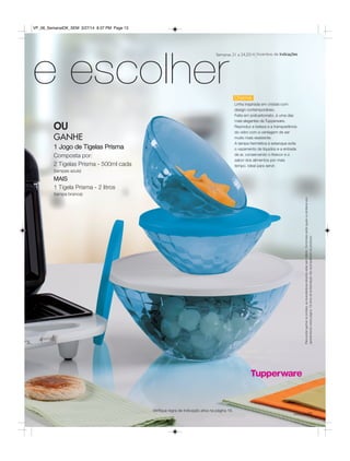13você pode
e escolher
OU
GANHE
1 Jogo de Tigelas Prisma
Composta por:
2 Tigelas Prisma - 500ml cada
(tampas azuis)
MAIS
1 Tigela Prisma - 2 litros
(tampa branca)
Charme
Linha inspirada em cristais com
design contemporâneo.
Feita em policarbonato, é uma das
mais elegantes da Tupperware.
Reproduz a beleza e a transparência
do vidro com a vantagem de ser
muito mais resistente.
A tampa hermética e estanque evita
o vazamento de líquidos e a entrada
de ar, conservando o frescor e o
sabor dos alimentos por mais
tempo. Ideal para servir.
Incentivo de IndicaçõesSemanas 21 a 24.2014
Parapoderganharosbrindes,asrevendedorasdeverãoestarsemdébito.Osbrindesserãoiguaisousimilaresaos
apresentadosnestapágina.Ositensdeambientaçãonãoacompanhamosprodutos.
Verifique regra de indicação ativa na página 16.
VP_06_SemanalOK_SEM 3/27/14 8:37 PM Page 13
 