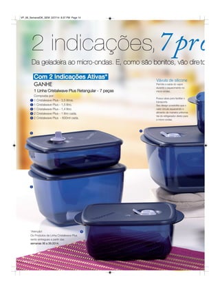 Com 2 Indicações Ativas*
2 indicações,7pro
Permite a saída do vapor
durante o aquecimento no
micro-ondas.
Possui abas para facilitar o
transporte.
Seu design possibilita que o
calor circule aquecendo o
alimento de maneira uniforme.
Vai do refrigerador direto para
o micro-ondas.
GANHE
1 Linha Cristalwave Plus Retangular - 7 peças
Composta por:
1 Cristalwave Plus - 3,5 litros.
1 Cristalwave Plus - 1,5 litro.
1 Cristalwave Plus - 1,4 litro.
2 Cristalwave Plus - 1 litro cada.
2 Cristalwave Plus - 600ml cada.
1
1
2
2
3
4
4
5
5
14 você pode
*Atenção!
Os Produtos da Linha Cristalwave Plus
serão entregues a partir das
semanas 36 a 39.2014.
Vávula de silicone
Da geladeira ao micro-ondas. E, como são bonitos, vão dire to
VP_06_SemanalOK_SEM 3/27/14 8:37 PM Page 14
 