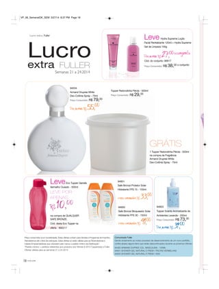 você pode18
Lucroextra FULLER
Semanas 21 a 24.2014
Preço consumidor (com lucratividade). Estas ofertas contam para Vendas e Programas de Incentivo.
Atenderemos até o final dos estoques. Estas ofertas só serão válidas para as Revendedoras e
Líderes Empreendedoras que colocarem pelo menos o pedido mínimo da Distribuição*.
*Pedido mínimo = pedidos referentes aos produtos dos Vitrines 6.2014 Tupperware e Fuller.
Ofertas válidas para as semanas 21 a 24.2014.
Comunicado Fuller
Dando andamento ao nosso processo de desenvolvimento de um novo portfólio,
confira abaixo alguns itens que serão descontinuados durante os próximos Vitrines:
94483 ARMAND DUPREE COL. MASCULINA - 100ML
94651 SHOWER GEL NATURAL E FRESH FRUTAS VERMELHAS
94655 SHOWER GEL NATURAL E FRESH KIWI
94803
Tupper Scents Aromatizante de
Ambientes Lavanda - 250ml
Preço Consumidor: R$ 73,00
Por apenas R$39,00
Tupper Redondinha Pérola - 500ml
Preço Consumidor: R$ 29,00
94534
Armand Drupree White
Deo-Colônia Spray - 75ml
Preço Consumidor: R$ 79,00
Por apenas R$55,00
GRÁTIS
1 Tupper Redondinha Pérola - 500ml
na compra da Fragrância
Armand Drupree White
Deo-Colônia Spray - 75ml
Leve Hydra Supreme Loção
Facial Revitalizante 120ml + Hydra Supreme
Gel de Limpeza 100g
Por apenas R$27,00oconjunto
Cód. do conjunto: 96817
Preço Consumidor: R$ 38,00 o conjunto
LeveEco Tupper Garrafa
Vermelho Ousado - 500ml
LEVE POR
APENAS
R$ 10,00
na compra de QUALQUER
SAFE BRONZE.
Cód. desta Eco Tupper na
oferta - 890217
94801
Safe Bronze Protetor Solar
Hidratante FPS 15 - 150ml
preço consumidor R$33,00
94800
Safe Bronze Bloqueador Solar
Hidratante FPS 30 - 150ml
preço consumidor R$41,00
Lucro extra Fuller
VP_06_SemanalOK_SEM 3/27/14 8:37 PM Page 18
 