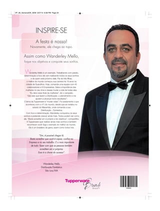 INSPIRE-SE
“Sim, é possível chegar lá.
Basta acreditar que você é capaz, conﬁar na
Empresa e no seu trabalho. E o mais importante
de tudo: fazer com que as pessoas também
acreditem em si próprias.
Essa é a chave do sucesso”.
Wanderley Mello
Distribuição Fantástica
São Luiz/MA
A festa é nossa!
Novamente, ele chega ao topo.
Assim como Wanderley Mello,
foque nos objetivos e conquiste seus sonhos.
anderley Mello é um exemplo. Trabalhando com paixão,
determinação e foco ele vem realizando todos os seus sonhos
e de quem está próximo dele. Pai de três filhas,
o melhor do mundo começou sua carreira há 19 anos na
cidade de Guarulhos. Hoje, comanda uma equipe com 45
colaboradores e 8 Empresárias. Sabe a importância das
mulheres no seu time e deseja mudar a vida de todas elas.
“Eu devo esse titulo às mulheres”, diz o campeão.
“São elas que fazem a Distribuição, o atendimento e me
ajudam a alcançar bons resultados”.
O lema da Tupperware é “mudar vidas”. Foi exatamente o que
aconteceu com o nº1 do mundo, desde que se instalou no
estado do Maranhão, onde comanda a sua
Distribuição - Fantástica.
Com foco e determinação, Wanderley conquistou os seus
sonhos e pretende crescer ainda mais. Todos podem ser como
ele. “Basta acreditar em si próprio e ter objetivos”, compartilha.
A Tupperware quer realizar ainda mais sonhos e também
reconhecer você! Siga o exemplo do melhor do mundo.
Ele é um brasileiro de garra, assim como todos nós.
W
VP_06_SemanalOK_SEM 3/27/14 8:38 PM Page 24
 