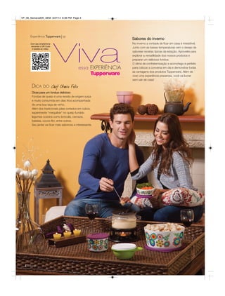 Vivaessa EXPERIÊNCIA
Dicas para um fondue delicioso
Fondue de queijo é uma receita de origem suíça
e muito consumida em dias frios acompanhada
de uma boa taça de vinho.
Além dos tradicionais pães cortados em cubos,
experimente “mergulhar“ no queijo fundido
legumes cozidos como brócolis, cenoura,
batatas, couve-flor, entre outros.
Seu jantar vai ficar mais saboroso e interessante.
Sabores do inverno
Experiência Tupperware vp
Com seu smartphone
escaneie o QR Code
e assista ao vídeo.
DICA DO
4 você pode
No inverno a vontade de ficar em casa é irresistível.
Junto com as baixas temperaturas vem o desejo de
saborear receitas típicas da estação. Aproveite para
explorar a versatilidade dos nossos produtos e
preparar um delicioso fondue.
O clima de confraternização e aconchego é perfeito
para colocar a conversa em dia e demonstrar todas
as vantagens dos produtos Tupperware. Além de
viver uma experiência prazerosa, você vai lucrar
sem sair de casa!
VP_06_SemanalOK_SEM 3/27/14 8:36 PM Page 4
 