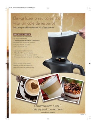 5você pode
Comemore com o CAFÉ
mais esperado do momento!
Ele vai fazer o seu cafezinho
virar um café de respeito!
Suporte para Filtro de café 102 Tupperware
Atendendo a pedidos
Para uma bebida tão indispensável,
um produto indispensável.
O Suporte para Filtro de Café 102 Tupperware é o
lançamento mais esperado do momento.
Com preço atraente, vai ajudar
você a vender muito mais.
• Aba anatômica facilita o manuseio.
• Utiliza filtro 102 – tamanho clássico,
ideal para preparar até 12 xícaras de 50ml.
• Encaixa perfeitamente na Garrafa Térmica Tupperware.
Confira no nosso site as receitas
especias com café que preparamos
para você incrementar as suas vendas.
Lançamento no Vitrine 06
VP_06_SemanalOK_SEM 3/27/14 8:36 PM Page 5
 