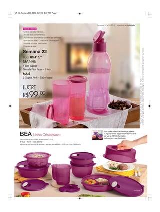77você pode
Incentivo de AtividadeSemanas 21 a 24.2014
Está na hora de pedir o BEA de Marcações 7.2014
3º Nível – BEA 7 - Cód.: 800159
Veja os valores mínimos de venda e a semana para adquirir o BEA com o seu Distribuidor.
BEA
Com pedido mínimo da Distribuição adquira:
1 Jogo de Vitrines Tupperware/Fuller nº 7.2014
por apenas R$ 1,50 (3 unidades).
Verifique com o seu Distribuidor.
Semana 22
Com R$ 410,00
GANHE
1 Eco Tupper
Garrafa Plus Rosa - 1 litro
MAIS
2 Copos Pink - 330ml cada
LUCRE
R$99,00
Baixa caloria
Cravo, canela, hibisco...
Abuse dos condimentos.
As bebidas aromáticas podem ser servidas
quentes ou frias. Uma ótima pedida para
hidratar e trazer bem estar.
Prepare a sua!
*Parapoderganharosbrindes,asRevendedorasdeverãoestarsemdébito.
Osbrindesserãoiguaisousimilaresaosapresentadosnestapágina.Ositensdeambientaçãonãoacompanhamosprodutos.
Linha Cristalwave
VP_06_SemanalOK_SEM 3/27/14 8:37 PM Page 7
 