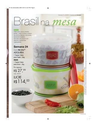 você pode 9
Semana 24
Com R$ 410,00
ADQUIRA
1 Tupper Caixa
para Feijão - 2kg
MAIS
1 Tupper Caixa
para Arroz - 2kg
Por apenas:
R$ 27,99
Cód.: 85731
LUCRE
R$114,00
Humm!
Feijão preto, couve, pimenta,
laranja... Assim começa o praparo
de uma boa feijoada, uma receita
tipicamente brasileira.
Aproveite para adquirir com
desconto especial esta
dupla perfeita.
Brasil na mesa
Incentivo de AtividadeSemanas 21 a 24.2014
*Parapoderganharosbrindes,asRevendedorasdeverãoestarsemdébito.
Osbrindesserãoiguaisousimilaresaosapresentadosnestapágina.Ositensdeambientaçãonãoacompanhamosprodutos.
VP_06_SemanalOK_SEM 3/27/14 8:37 PM Page 9
 