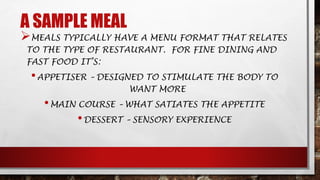 A SAMPLE MEAL
MEALS TYPICALLY HAVE A MENU FORMAT THAT RELATES
TO THE TYPE OF RESTAURANT. FOR FINE DINING AND
FAST FOOD IT’S:
•APPETISER – DESIGNED TO STIMULATE THE BODY TO
WANT MORE
•MAIN COURSE – WHAT SATIATES THE APPETITE
•DESSERT – SENSORY EXPERIENCE
 