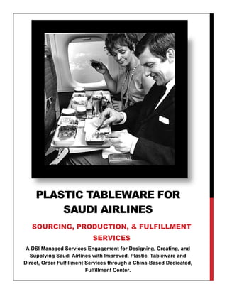 A DSI Managed Services Engagement for Designing, Creating, and
Supplying Saudi Airlines with Improved, Plastic, Tableware and
Direct, Order Fulfillment Services through a China-Based Dedicated,
Fulfillment Center.
PLASTIC TABLEWARE FOR
SAUDI AIRLINES
SOURCING, PRODUCTION, & FULFILLMENT
SERVICES
 