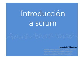 Introducción
a scrum
Juan Luis Vila Grau
PRINCE2® Practitioner, M_o_R® Foundation,
AgilePM® Foundation, PSM I, EXIN Agile
Scrum Foundation, PM4D® Foundation.
 