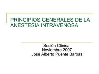 PRINCIPIOS GENERALES DE LA ANESTESIA INTRAVENOSA Sesión Clínica  Noviembre 2007 José Alberto Puente Barbas 