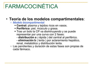 FARMACOCINÉTICA Teoría de los modelos compartimentales : Modelo bicompartimental: Central:  plasma y tejidos ricos en vasos. Periférico:  piel, músculo y grasa. Tras un bolo la CP va disminuyendo y se puede representar por una curva con 2 fases: -  distribución   a  (   rápida )   del central al periférico. -  eliminación   b  ( lenta ) por aclaramiento hepático, renal, metabólico y distribución lenta. Las pendientes y duración de estas fases son propias de cada fármaco. 