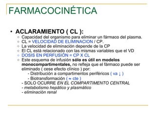 FARMACOCINÉTICA ACLARAMIENTO ( CL ): Capacidad del organismo para eliminar un fármaco del plasma.  CL =  VELOCIDAD DE ELIMINACION  / CP. La velocidad de eliminación depende de la CP El CL está relacionado con las mismas variables que el VD DOSIS EN PERFUSIÓN = CP X CL  Este esquema de infusión  sólo es útil en modelos   monocompartimentales,  no refleja que el fármaco puede ser eliminado ( cese efecto clínico ) por: - Distribución a compartimentos periféricos  ( va  ↓  ) - Biotransformación  (    cte ) - SOLO OCURRE  EN EL COMPARTIMENTO CENTRAL - metabolismo hepático y plasmático - eliminación renal 