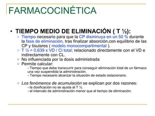 FARMACOCINÉTICA TIEMPO MEDIO DE ELIMINACIÓN ( T ½): Tiempo  necesario para que la  CP disminuya en un 50 %  durante la  fase de eliminación , tras finalizar absorción,con equilibrio de las CP y tisulares (  modelo monocompartimental  ). T ½ = 0,639 x VD / Cl total ; relacionado directamente con el VD e indirectamente con CL. No influenciada por la dosis administrada Permite calcular: - Tiempo que debe transcurrir para conseguir eliminación total de un fármaco una vez suspendida la administración. - Tiempo necesario alcanzar la situación de estado estacionario. Los fenómenos de acumulación  se explican por dos razones: - la dosificación no se ajusta al T ½. - el intervalo de administración menor que el tiempo de eliminación. 
