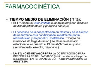 FARMACOCINÉTICA TIEMPO MEDIO DE ELIMINACIÓN ( T ½): El T ½ tiene un  valor limitado  cuando se emplean  modelos multicompartimentales y perfusión continua. El descenso de la concentración en plasma y en la biofase de un fármaco esta condicionado inicialmente por la redistribución y no por el CL metabólico . Excepto en infusiones de larga duración ( se alcanza el estado estacionario ) o cuando el Cl metabólico es muy alto ( remifentanilo, esmolol, mivacurio ). LA  T ½  NO   ES DE VALOR PARA  LA DOSIFICACIÓN O PARA PREDECIR LA CP DEL FÁRMACO ( inicio del efecto y tiempo de recuperación ) EN TERAPIAS DE CORTA DURACIÓN COMO LA  ANESTESIA . 