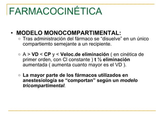 FARMACOCINÉTICA MODELO MONOCOMPARTIMENTAL: Tras administración del fármaco se “disuelve” en un único compartiemto semejante a un recipiente. A >  VD  <  CP  y <  Veloc.de eliminación  ( en cinética de primer orden, con Cl constante )  t ½ eliminación  aumentada ( aumenta cuanto mayor es el VD ). La mayor parte de los fármacos utilizados en anestesiología se “comportan” según un  modelo tricompartimental .  