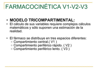 FARMACOCINÉTICA V1-V2-V3 MODELO TRICOMPARTIMENTAL: El cálculo de sus variables requiere complejos cálculos matemáticos y sólo suponen una estimación de la realidad. El fármaco se distribuye en tres espacios diferentes: Compartimiento central.( V1 ) Compartimiento periférico rápido. ( V2 ) Compartimiento periférico lento. ( V3 ) 