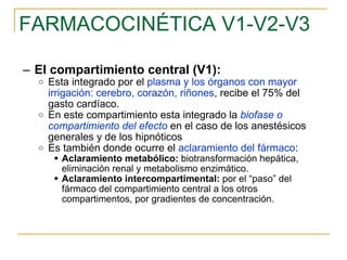 FARMACOCINÉTICA V1-V2-V3 El compartimiento central (V1):  Esta integrado por el  plasma y los órganos con mayor irrigación: cerebro, corazón, riñones , recibe el 75% del gasto cardíaco. En este compartimiento esta integrado la  biofase   o   compartimiento del efecto   en el caso de los anestésicos generales y de los hipnóticos  Es también donde ocurre el  aclaramiento del fármaco : Aclaramiento metabólico:  biotransformación hepática, eliminación renal y metabolismo enzimático.  Aclaramiento intercompartimental:  por el “paso” del fármaco del compartimiento central a los otros compartimentos, por gradientes de concentración. 