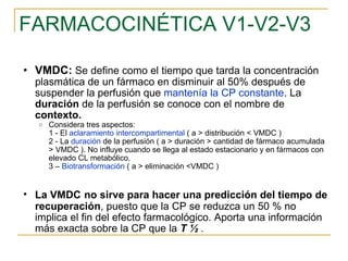 FARMACOCINÉTICA V1-V2-V3 VMDC:   Se define como el tiempo que tarda la concentración plasmática de un fármaco en disminuir al 50% después de suspender la perfusión que  mantenía la CP constante . La  duración  de la perfusión se conoce con el nombre de  contexto. Considera tres aspectos: 1 - El  aclaramiento intercompartimental  ( a > distribución < VMDC ) 2 - La  duración  de la perfusión ( a > duración > cantidad de fármaco acumulada > VMDC ). No influye cuando se llega al estado estacionario y en fármacos con elevado CL metabólico. 3 –  Biotransformación  ( a > eliminación <VMDC ) La VMDC   no sirve para hacer una predicción del tiempo de   recuperación , puesto que la CP se reduzca un 50 % no implica el fin del efecto farmacológico. Aporta una información más exacta sobre la CP que la  T ½  . 