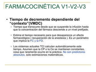 FARMACOCINÉTICA V1-V2-V3 Tiempo de decremento dependiente del “contexto”(VMDC) Tiempo que transcurre desde que se suspende la infusión hasta que la concentración del fármaco desciende a un nivel prefijado. Estima el tiempo necesario para que desaparezca un efecto farmacológico ( recuperación de la anestesia ). Es un parámetro que implica la  FC y la FD . Los sistemas actuales TCI calculan automáticamente este tiempo. Asumen que la CP o la Ce se mantienen constantes, cosa que raramente ocurre en la práctica.  No son predictores absolutos,  solo estimaciones matemáticas. 
