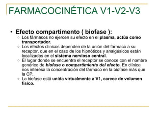 FARMACOCINÉTICA V1-V2-V3 Efecto compartimento ( biofase ): Los fármacos no ejercen su efecto en el  plasma, actúa como transportador.  Los efectos clínicos dependen de la unión del fármaco a su receptor, que en el caso de los hipnóticos y analgésicos están localizados en el  sistema nervioso central . El lugar donde se encuentra el receptor se conoce con el nombre genérico de  biofase o compartimiento del efecto.  En clínica nos interesa la concentración del fármaco en la biofase más que la CP. La biofase está  unida virtualmente a V1, carece de volumen físico. 