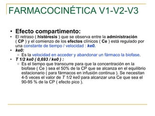 FARMACOCINÉTICA V1-V2-V3 Efecto compartimento: El retraso (  histéresis  ) que se observa entre la  administración  (  CP  ) y el comienzo de los  efectos  clínicos (  Ce  ) está regulado por una  constante de tiempo / velocidad :  ke0. ke0:   Es la  velocidad en acceder y abandonar un fármaco la biofase .  T 1/2 ke0 ( 0,693 / ke0 ) :   Es el tiempo que transcurre para que la concentración en la biofase ( Ce ) sea el 50% de la CP que se alcanza en el equilibrio estacionario ( para fármacos en infusión continua ). Se necesitan 4-5 veces el valor de  T 1/2 ke0  para alcanzar una Ce que sea el 90-95 % de la CP ( efecto pico ).  