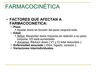 FARMACOCINÉTICA FACTORES QUE AFECTAN A FARMACOCINETICA: Peso: Ajustar dosis en función del peso corporal total.  Edad: Niños:  Necesitan dosis mayores en relación a su peso corporal. VD está aumentado Ancianos:  Reducir dosis ( V1 y Cl total reducidos ). Enfermedad asociada  ( riñón, higado, corazón ). Variaciones interindividuales. 