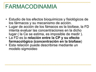 FARMACODINAMIA Estudio de los efectos bioquímicos y fisiológicos de los fármacos y su mecanismo de acción. Lugar de acción de los fámacos es la biofase, la FD intenta evaluar las concentraciones en la dicho lugar ( la Ce se estima, es imposible de medir ). La FD es la  relación entre la CP y su efecto farmacológico (concentración en la biofase )  Esta relación puede describirse mediante un modelo sigmoideo 