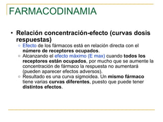 FARMACODINAMIA Relación concentración-efecto (curvas dosis respuestas) Efecto  de los fármacos está en relación directa con el  número de receptores ocupados . Alcanzando el  efecto máximo (E max)  cuando  todos los receptores están ocupados , por mucho que se aumente la concentración de fármaco la respuesta no aumentará (pueden aparecer efectos adversos). Resultado es una curva sigmoidea. Un  mismo fármaco  tiene varias  curvas diferentes , puesto que puede tener  distintos efectos . 