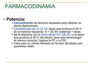 FARMACODINAMIA Potencia:   Concentración  de fármaco necesaria para obtener un efecto determinado. Caracterizada por la CE 50:  dosis que produce el 50 % de la máxima respuesta. A < CE 50 >potencia < dosis. Se la relaciona con la  dosis eficaz 50 ( DE 50 )  o la dosis que produce el 50 % del efecto, pero esta terminología es menos correcta ( implica la FC y la FD). Varia para un mismo fármaco en función del efecto que queremos medir.  