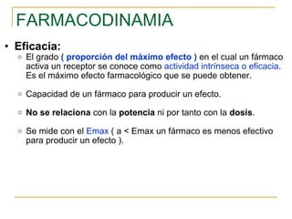 FARMACODINAMIA Eficacia: El grado  (   proporción del máximo efecto )   en el cual un fármaco activa un receptor se conoce como  actividad intrínseca o eficacia . Es el máximo efecto farmacológico que se puede obtener. Capacidad de un fármaco para producir un efecto. No   se relaciona  con la  potencia  ni por tanto con la  dosis . Se mide con el  Emax  ( a < Emax un fármaco es menos efectivo para producir un efecto ). 