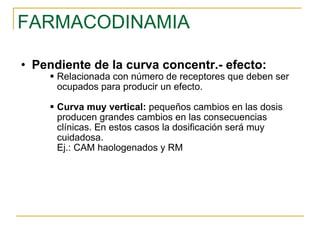 FARMACODINAMIA Pendiente de la curva concentr.- efecto: Relacionada con número de receptores que deben ser ocupados para producir un efecto. Curva muy vertical:  pequeños cambios en las dosis producen grandes cambios en las consecuencias clínicas. En estos casos la dosificación será muy cuidadosa. Ej.: CAM haologenados y RM 