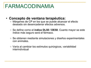 FARMACODINAMIA Concepto de ventana terapéutica: Márgenes de CP en los que se puede alcanzar el efecto deseado sin desencadenar efectos adversos. Se define como el  índice DL50 / DE50 . Cuanto mayor se este índice más seguro será el fármaco. Se obtienen mediante simulaciones y diseños experimentales con animales. Varía al cambiar los estímulos quirúrgicos, variabilidad interindividual 