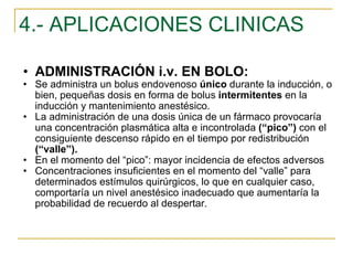 4.- APLICACIONES CLINICAS ADMINISTRACIÓN i.v. EN BOLO: Se administra un bolus endovenoso  único  durante la inducción, o bien, pequeñas dosis en forma de bolus  intermitentes  en la inducción y mantenimiento anestésico.  La administración de una dosis única de un fármaco provocaría una concentración plasmática alta e incontrolada  (“pico”)  con el consiguiente descenso rápido en el tiempo por redistribución  (“valle”). En el momento del “pico”: mayor incidencia de efectos adversos Concentraciones insuficientes en el momento del “valle” para determinados estímulos quirúrgicos, lo que en cualquier caso, comportaría un nivel anestésico inadecuado que aumentaría la probabilidad de recuerdo al despertar.  