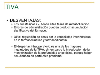 TIVA DESVENTAJAS: Los anestésicos i.v. tienen altas tasas de metabolización.  Errores de administración pueden producir acumulación significativa del fármaco.  Difícil regulación de dosis por la variabilidad interindividual en la farmacocinética y farmacodinamia. El despertar intraoperatorio es una de las mayores inquietudes de la TIVA, sin embargo la introducción de la monitorización de la profundidad anestésica, parece haber solucionado en parte este problema. 