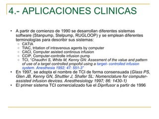 4.- APLICACIONES CLINICAS A partir de comienzo de 1990 se desarrollan diferentes sistemas software (Stanpump, Stelpump, RUGLOOP) y se emplean diferentes terminologías para describir sus sistemas: CATIA TIAC, tritation of intravenous agents by computer CACI, Computer asisted continous infusion CCIP, Computer-controlle infusion pump TCI, “ Chaudhri S, White M, Kenny GN: Assesment of the value and pattern of use of a target controlled propofol using a  target- controlled infusion system. Anesthesia 1992; 47: 551-3” En 1997, se adopta el nombre de TCI de forma consensuada ( Glass PS, Glen JB, Kenny GN, Shuttler J, Shafer SL: Nomenclature for computer- assisted infusion devices. Anesthesiology 1997; 86: 1430-1) El primer sistema TCI comercializado fue el  Diprifusor  a partir de 1996 