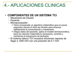 4.- APLICACIONES CLINICAS COMPONENTES DE UN SISTEMA TCI Mecanismo de infusión Paciente Microprocesador:  Tiene incorporado un algoritmo matemático que en pocos segundos calcula el ritmo de infusión para alcanzar rápidamente la concentración y mantenerla. Integra datos del paciente, aplica el modelo farmacocinético, hace los cálculos matemáticos necesarios, controla y monitoriza el mecanismo de perfusión. El sistema clásico TCI incorpora infusiones capaces de llegar a 1200 ml/h con una precisión de 0.1 ml/h 