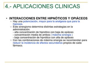 4.- APLICACIONES CLINICAS INTERACCIONES ENTRE HIPNÓTICOS Y OPIÁCEOS Hay una  potenciación, mayor para la analgesia que para la hipnosis. Este sinergismo determina distintas estrategias en la administración: - alta concentración de hipnótico con baja de opiáceo - concentración media de ambos  ( máxima sinergia ) - baja concentración de hipnótico con alta de opiáceo Con las combinaciones de máxima sinergia se recomiendan para  reducir la incidencia de efectos secundarios  propios de cada fármaco. 