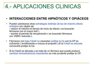 4.- APLICACIONES CLINICAS INTERACCIONES ENTRE HIPNÓTICOS Y OPIÁCEOS Pueden plantearse otras  estrategias distintas de las de máximo efecto sinérgico  con objeto de: - reducir al máximo el tiempo de inicio de efecto ( se buscarán  fármacos con el mayor ke0 ). - acortar el periodo de recuperación ( se buscarán fármacos  con VMDC reducida ). Fármacos con  baja   t½ke0 no  necesitan  prefijar la Ce  con la CP es suficiente ( remifentanilo e incluso el propofol ).Si la  t½ke0 es elevada  convendrá prefijar la Ce. Si la t½ke0 es elevada y se trata de un fármaco que puede producir  cambios hemodinámicos importantes  es más prudente prefijar la CP. 