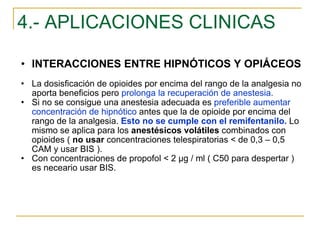4.- APLICACIONES CLINICAS INTERACCIONES ENTRE HIPNÓTICOS Y OPIÁCEOS La dosisficación de opioides por encima del rango de la analgesia no aporta beneficios pero  prolonga la recuperación de anestesia. Si no se consigue una anestesia adecuada es  preferible aumentar concentración de hipnótico  antes que la de opioide por encima del rango de la analgesia.  Esto no se cumple con el remifentanilo.  Lo mismo se aplica para los  anestésicos volátiles  combinados con opioides (  no usar  concentraciones telespiratorias < de 0,3 – 0,5 CAM y usar BIS ). Con concentraciones de propofol < 2 µg / ml ( C50 para despertar ) es neceario usar BIS. 