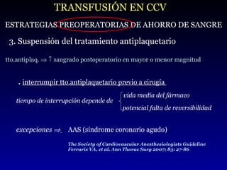 TRANSFUSIÓN EN CCV ESTRATEGIAS PREOPERATORIAS DE AHORRO DE SANGRE 3. Suspensión del tratamiento antiplaquetario tto.antiplaq.       sangrado postoperatorio en mayor o menor magnitud .   interrumpir tto.antiplaquetario previo a cirugía  The Society of Cardiovascular Anesthesiologists Guideline Ferraris VA, et al. Ann Thorac Surg 2007; 83: 27-86 tiempo de interrupción depende de potencial falta de reversibilidad excepciones     AAS (síndrome coronario agudo) vida media del fármaco 