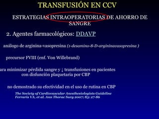 TRANSFUSIÓN EN CCV ESTRATEGIAS INTRAOPERATORIAS DE AHORRO DE SANGRE 2. Agentes farmacológicos:  DDAVP análogo de arginina-vasopresina  (1-desamino-8-D-argininavasopresina ) precursor FVIII (enf. Von Willebrand) para minimizar   pérdida sangre y  ↓  transfusiones en pacientes con disfunción plaquetaria por CBP  no demostrado su efectividad en el uso de rutina en CBP The Society of Cardiovascular Anesthesiologists Guideline Ferraris VA, et al. Ann Thorac Surg 2007; 83: 27-86 