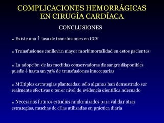 COMPLICACIONES HEMORRÁGICAS EN CIRUGÍA CARDÍACA CONCLUSIONES .  Existe una    tasa de transfusiones en CCV .  Transfusiones conllevan mayor morbimortalidad en estos pacientes .  La adopción de las medidas conservadoras de sangre disponibles puede    hasta un 75% de transfusiones innecesarias .  Múltiples estrategias planteadas; sólo algunas han demostrado ser realmente efectivas o tener nivel de evidencia científica adecuado .  Necesarios futuros estudios randomizados para validar otras estrategias, muchas de ellas utilizadas en práctica diaria 