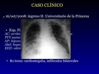 Exp. Física:  hemod. estable, AC: arrítmico y soplo sistodiastólico, 3 er  tono  PVY aumentada AP: hipovent. en base izq. y crep. bibasales. Abd: hepatomegalia EEII: edema con fovea CASO CLÍNICO .  16/oct/2008: ingreso H. Universitario de la Princesa Rx torax: cardiomegalia, infiltrados bilaterales 