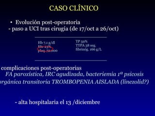 - complicaciones post-operatorias FA paroxística, IRC agudizada, bacteriemia 1ª psicosis orgánica transitoria TROMBOPENIA AISLADA (linezolid?)   CASO CLÍNICO Hb 7,1 g/dl Htc 23% plaq. 72.000 TP 59% TTPA 38 seg. fibrinóg. 166 g/L Evolución post-operatoria - paso a UCI tras cirugía (de 17/oct a 26/oct) - alta hospitalaria el 13 /diciembre 