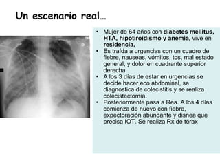 Mujer de 64 años con  diabetes mellitus, HTA, hipotiroidismo y anemia,  vive en  residencia,  Es traída a urgencias con un cuadro de fiebre, nauseas, vómitos, tos, mal estado general, y dolor en cuadrante superior derecha.  A los 3 días de estar en urgencias se decide hacer eco abdominal, se diagnostica de colecistitis y se realiza colecistectomía.  Posteriormente pasa a Rea. A los 4 días comienza de nuevo con fiebre, expectoración abundante y disnea que precisa IOT. Se realiza Rx de tórax Un escenario real… 