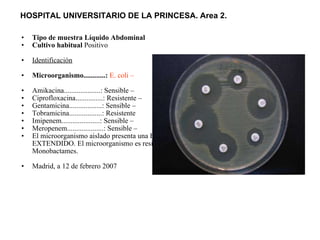 Tipo de muestra Líquido Abdominal Cultivo habitual  Positivo  Identificación   Microorganismo............:   E. coli –   Amikacina....................: Sensible –  Ciprofloxacina...............: Resistente –  Gentamicina..................: Sensible –  Tobramicina..................: Resistente  Imipenem.....................: Sensible –  Meropenem....................: Sensible –  El microorganismo aislado presenta una BETA- LACTAMASA DE ESPECTRO EXTENDIDO. El microorganismo es resistente a todas las Penicilinas, Cefalosporinas y Monobactames.  Madrid, a 12 de febrero 2007  HOSPITAL UNIVERSITARIO DE LA PRINCESA. Area 2.   
