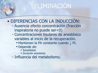 ELIMINACIÓN DIFERENCIAS CON LA INDUCCIÓN: Ausencia efecto concentración (fracción inspiratoria no puede ser<0) Concentraciones tisulares de anestésico variables al inicio de la recuperación. Mantienen la PA constante cuando  ↓  PI. Depende de:  Solubilidad.  Duración anestesia. Influencia del metabolismo. 