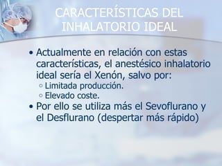 CARACTERÍSTICAS DEL INHALATORIO IDEAL Actualmente en relación con estas características, el anestésico inhalatorio ideal sería el Xenón, salvo por: Limitada producción. Elevado coste. Por ello se utiliza más el Sevoflurano y el Desflurano (despertar más rápido) 