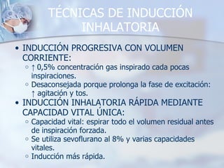 TÉCNICAS DE INDUCCIÓN INHALATORIA INDUCCIÓN PROGRESIVA CON VOLUMEN CORRIENTE: ↑  0,5% concentración gas inspirado cada pocas inspiraciones. Desaconsejada porque prolonga la fase de excitación:  ↑  agitación y tos. INDUCCIÓN INHALATORIA RÁPIDA MEDIANTE CAPACIDAD VITAL ÚNICA: Capacidad vital: espirar todo el volumen residual antes de inspiración forzada. Se utiliza sevoflurano al 8% y varias capacidades vitales. Inducción más rápida. 