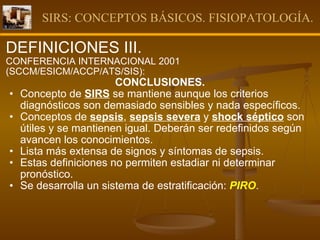 SIRS: CONCEPTOS BÁSICOS. FISIOPATOLOGÍA. DEFINICIONES III. CONFERENCIA INTERNACIONAL 2001 (SCCM/ESICM/ACCP/ATS/SIS): CONCLUSIONES. Concepto de  SIRS  se mantiene aunque los criterios diagnósticos son demasiado sensibles y nada específicos. Conceptos de  sepsis ,  sepsis severa  y  shock séptico  son útiles y se mantienen igual. Deberán ser redefinidos según avancen los conocimientos.  Lista más extensa de signos y síntomas de sepsis. Estas definiciones no permiten estadiar ni determinar pronóstico.  Se desarrolla un sistema de estratificación:  PIRO .  
